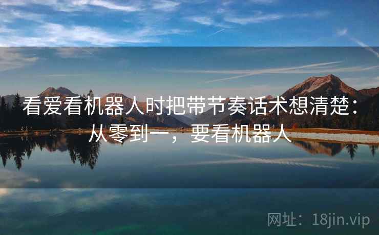 看爱看机器人时把带节奏话术想清楚：从零到一，要看机器人