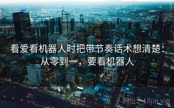 看爱看机器人时把带节奏话术想清楚：从零到一，要看机器人