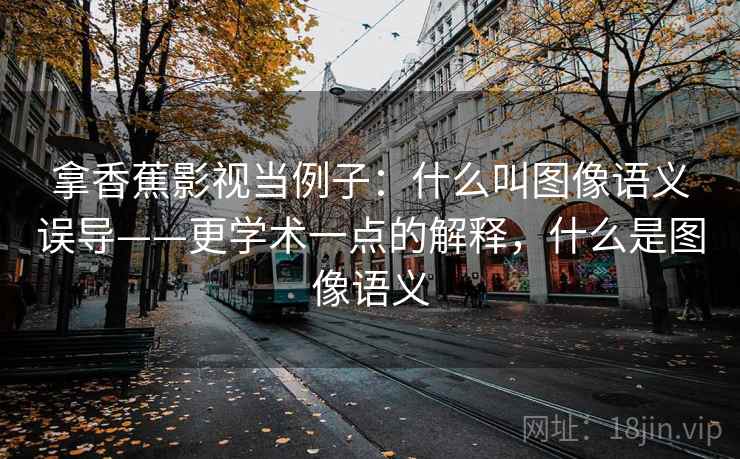 拿香蕉影视当例子：什么叫图像语义误导——更学术一点的解释，什么是图像语义