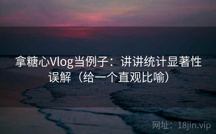 拿糖心Vlog当例子：讲讲统计显著性误解（给一个直观比喻）