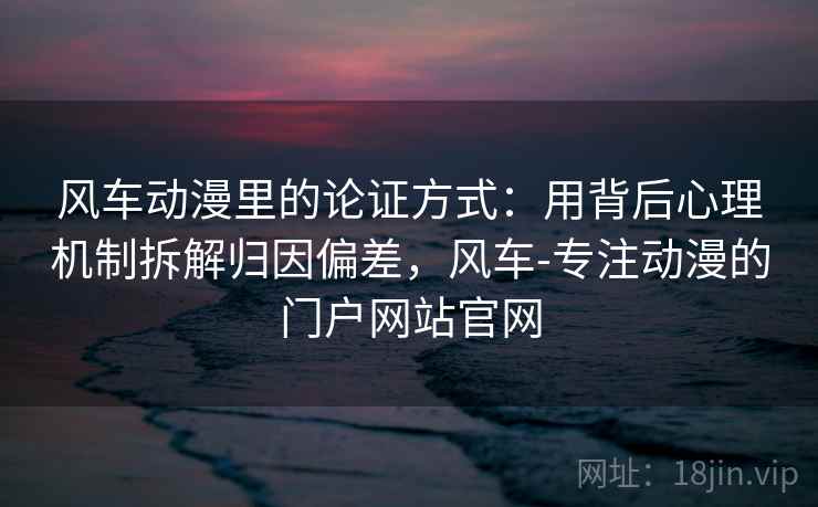 风车动漫里的论证方式：用背后心理机制拆解归因偏差，风车-专注动漫的门户网站官网