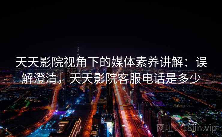 天天影院视角下的媒体素养讲解：误解澄清，天天影院客服电话是多少
