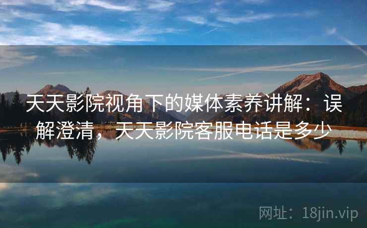 天天影院视角下的媒体素养讲解：误解澄清，天天影院客服电话是多少