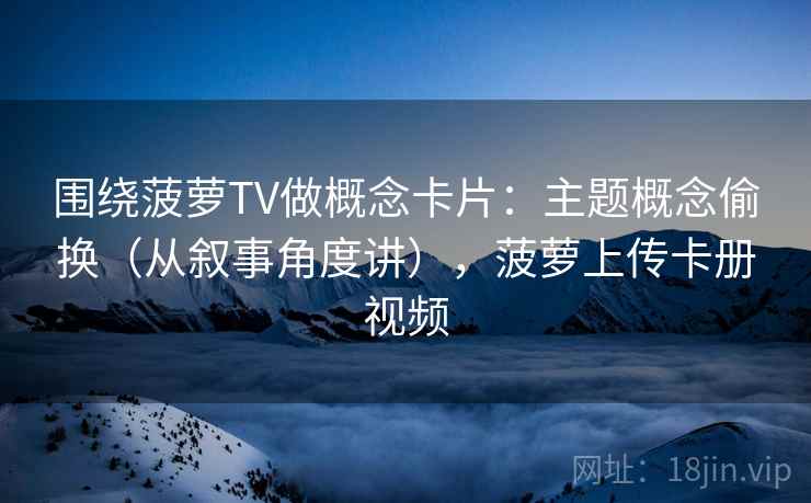 围绕菠萝TV做概念卡片：主题概念偷换（从叙事角度讲），菠萝上传卡册视频