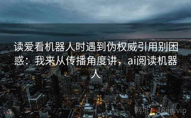 读爱看机器人时遇到伪权威引用别困惑：我来从传播角度讲，ai阅读机器人