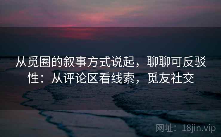 从觅圈的叙事方式说起,聊聊可反驳性:从评论区看线索,觅友社交 从觅圈的叙事方式说起,聊聊可反驳性:从评论区看线索,觅友社交