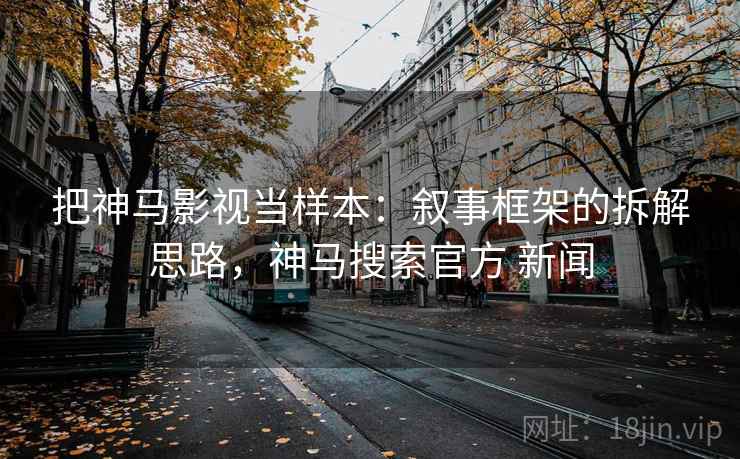 把神马影视当样本：叙事框架的拆解思路，神马搜索官方 新闻